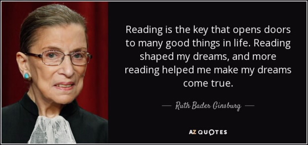 Reading is the key that opens doors to many good things in life. Reading shaped my dreams, and more reading helped me make my dreams come true. - RBG